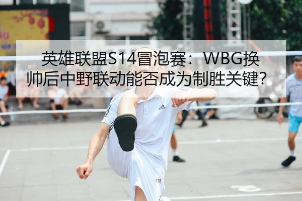 英雄联盟S14冒泡赛：WBG换帅后中野联动能否成为制胜关键？