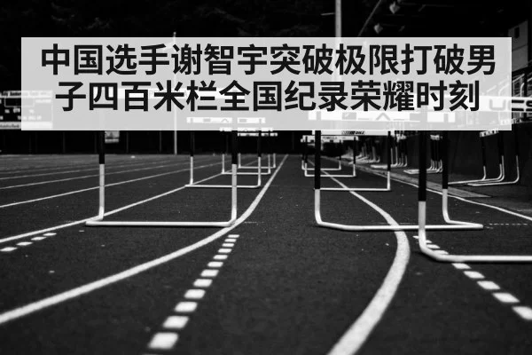 中国选手谢智宇突破极限打破男子四百米栏全国纪录荣耀时刻