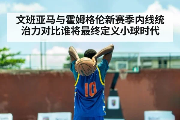 文班亚马与霍姆格伦新赛季内线统治力对比谁将最终定义小球时代
