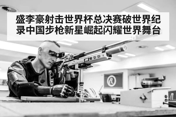盛李豪射击世界杯总决赛破世界纪录中国步枪新星崛起闪耀世界舞台